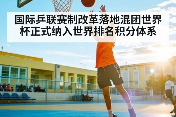 国际乒联赛制改革落地混团世界杯正式纳入世界排名积分体系