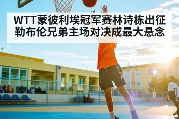 WTT蒙彼利埃冠军赛林诗栋出征 勒布伦兄弟主场对决成最大悬念