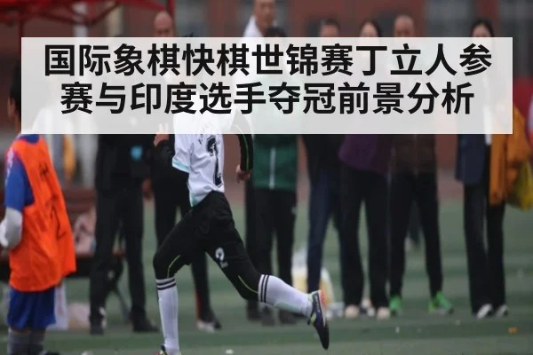 国际象棋快棋世锦赛丁立人参赛与印度选手夺冠前景分析