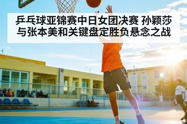 乒乓球亚锦赛中日女团决赛 孙颖莎与张本美和关键盘定胜负悬念之战